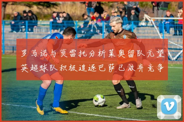罗马诺与莫雷托分析莱奥留队无望英超球队积极追逐巴萨已放弃竞争
