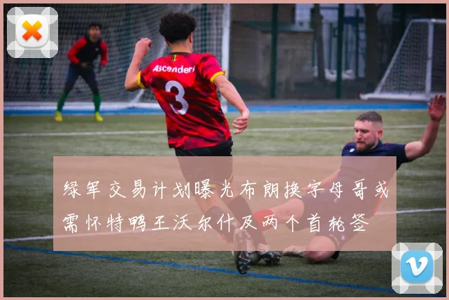绿军交易计划曝光布朗换字母哥或需怀特鸭王沃尔什及两个首轮签