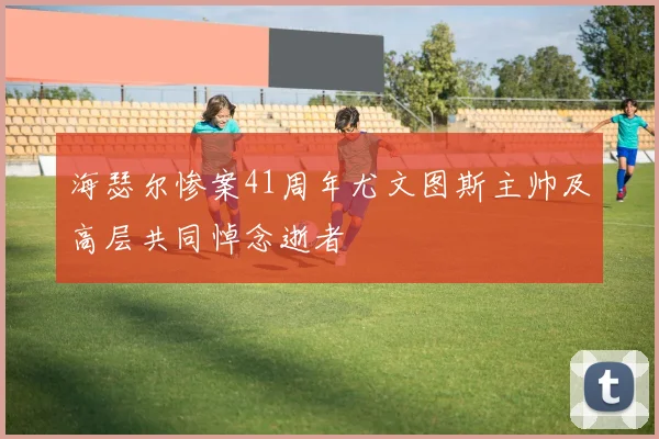 海瑟尔惨案41周年尤文图斯主帅及高层共同悼念逝者
