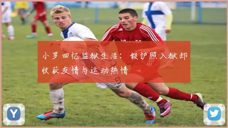 小罗回忆监狱生活：假护照入狱却收获友情与运动热情