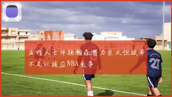 业内人士评杨瀚森潜力巨大但效率不足以适应NBA竞争