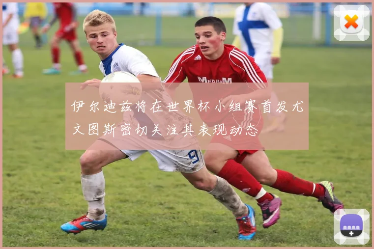 伊尔迪兹将在世界杯小组赛首发尤文图斯密切关注其表现动态