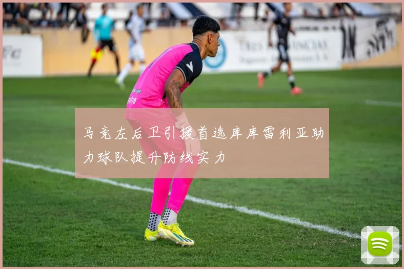马竞左后卫引援首选库库雷利亚助力球队提升防线实力