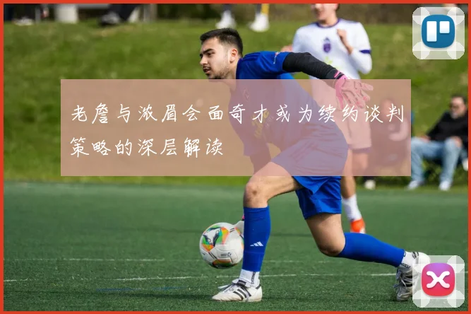 老詹与浓眉会面奇才或为续约谈判策略的深层解读