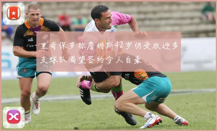 里奇保罗称詹姆斯42岁仍受欢迎多支球队渴望签约令人自豪