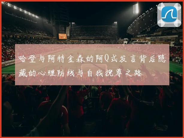 哈登与阿特金森的阿Q式发言背后隐藏的心理防线与自我挽尊之路