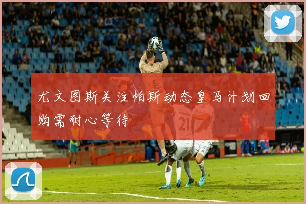 尤文图斯关注帕斯动态皇马计划回购需耐心等待