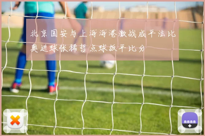 北京国安与上海海港激战成平法比奥进球张稀哲点球扳平比分