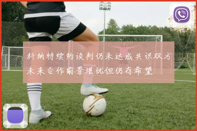 科纳特续约谈判仍未达成共识双方未来合作前景堪忧但仍存希望