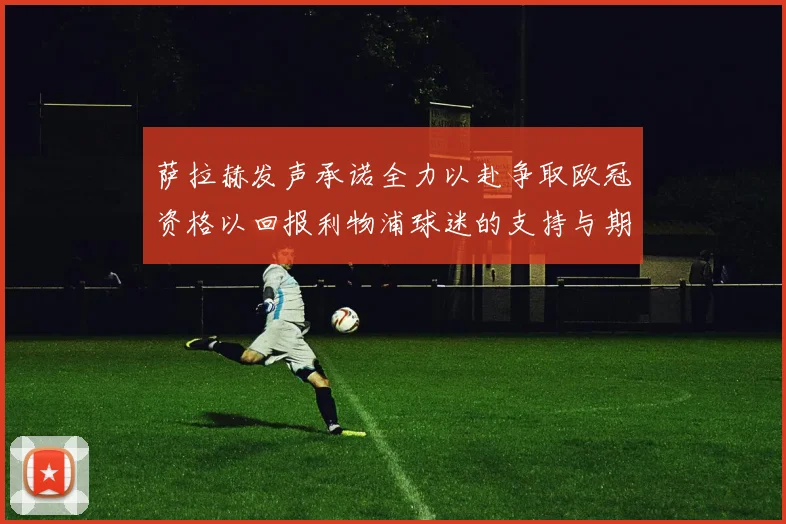 萨拉赫发声承诺全力以赴争取欧冠资格以回报利物浦球迷的支持与期待