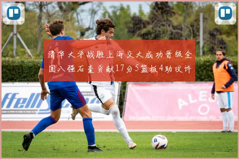 清华大学战胜上海交大成功晋级全国八强石奎贡献17分5篮板4助攻许熙桐斩获16分7篮板