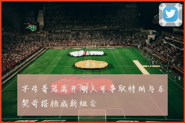 字母哥若离开湖人可争取特纳与东契奇搭档成新组合
