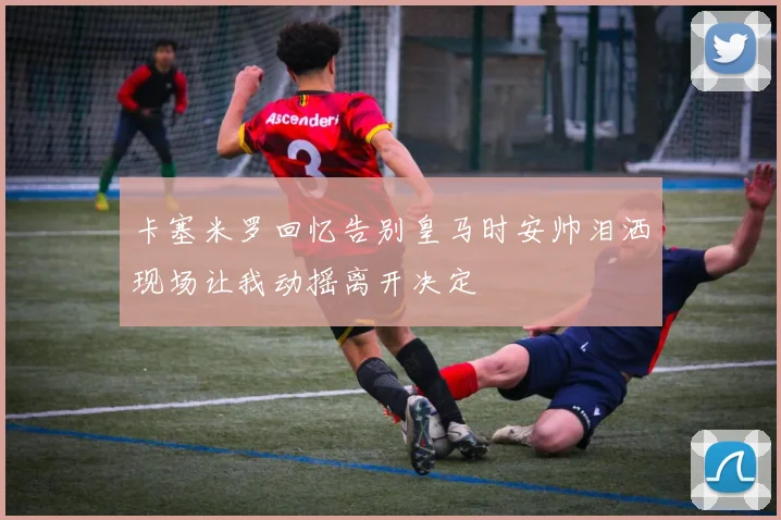 卡塞米罗回忆告别皇马时安帅泪洒现场让我动摇离开决定