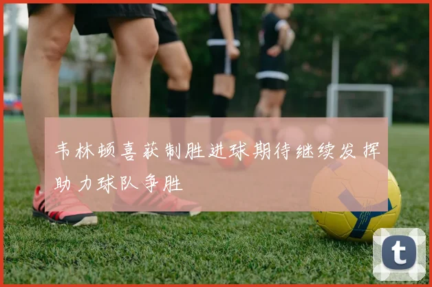 韦林顿喜获制胜进球期待继续发挥助力球队争胜
