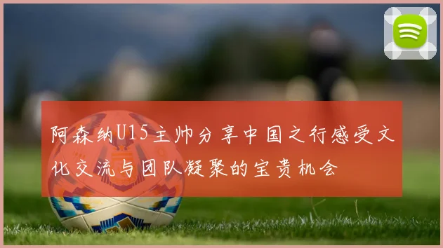 阿森纳U15主帅分享中国之行感受文化交流与团队凝聚的宝贵机会